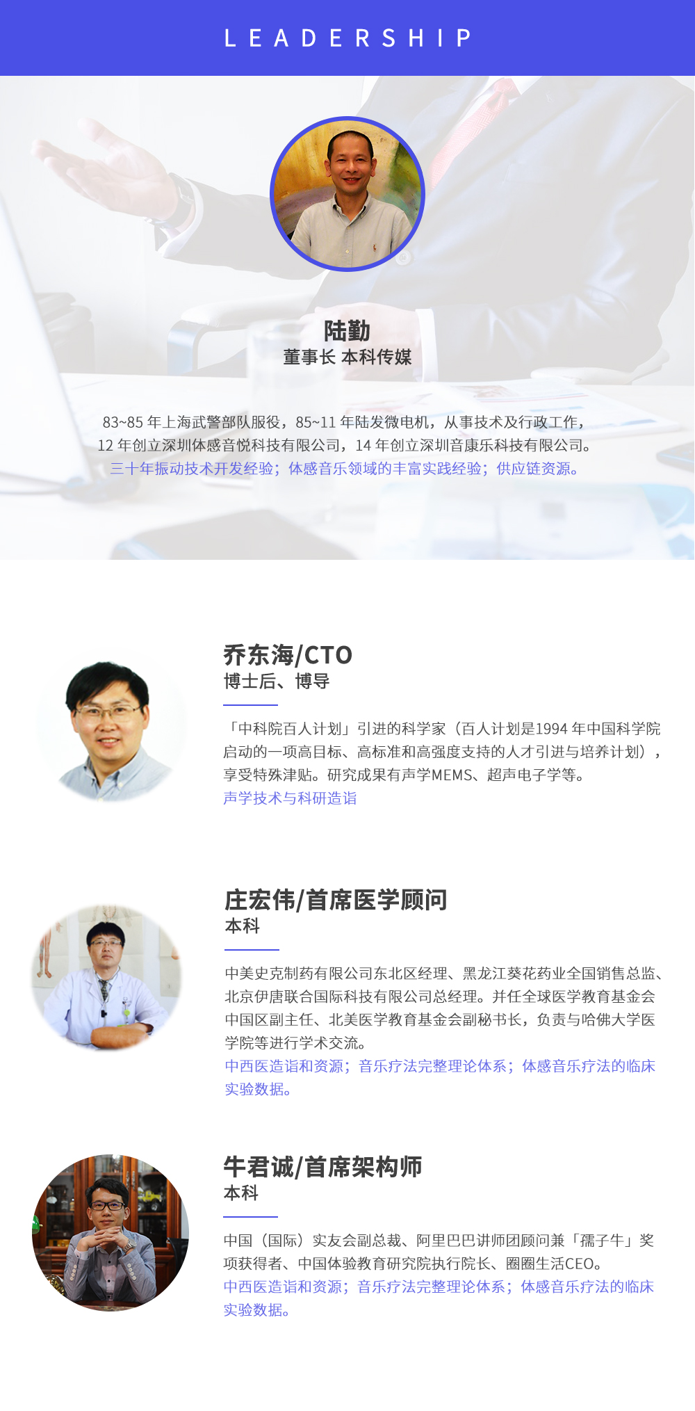 深圳市周天律動(dòng)科技有限公司合作伙伴:陸勤董事長本科傳媒，83~85年上海武警部隊(duì)服役，85~11年陸發(fā)微電機(jī)，從事技術(shù)及行政工作，12年創(chuàng)立深圳體感音悅科技有限公司，14年創(chuàng)立深圳音康樂科技有限公司。三十年振動(dòng)技術(shù)開發(fā)經(jīng)驗(yàn)；體感音樂領(lǐng)域的豐富實(shí)踐經(jīng)驗(yàn)；供應(yīng)鏈資源。喬東海/CTO博士后、博導(dǎo)，中科院百人計(jì)劃引進(jìn)的科學(xué)家(百人計(jì)劃是1994年中國科學(xué)院啟動(dòng)的一項(xiàng)高目標(biāo)、高標(biāo)準(zhǔn)和高強(qiáng)度支持的人才引進(jìn)與培養(yǎng)計(jì)劃)，享受特殊津貼。研究成果有聲學(xué)MEMS、超聲電子學(xué)等。聲學(xué)技術(shù)與科研造詣。莊宏偉/首席醫(yī)學(xué)顧問本科，中美史克制藥有限公司東北區(qū)經(jīng)理、黑龍江葵花藥業(yè)全國銷售總監(jiān)、北京伊唐聯(lián)合國際科技有限公司總經(jīng)理。并任全球醫(yī)學(xué)教育基金會(huì)中國區(qū)副主任、北美醫(yī)學(xué)教育基金會(huì)副秘書長，負(fù)責(zé)與哈佛大學(xué)醫(yī)學(xué)院等進(jìn)行學(xué)術(shù)交流。中西醫(yī)造詣和資源；音樂療法完整理論體系；體感音樂療法的臨床試驗(yàn)數(shù)據(jù)。牛君誠/首席架構(gòu)師本科中國(國際)實(shí)友會(huì)副總裁、阿里巴巴講師團(tuán)顧問兼孺子牛獎(jiǎng)項(xiàng)獲得者、中國體驗(yàn)教育研究院執(zhí)行院長、圈圈生活CEO。